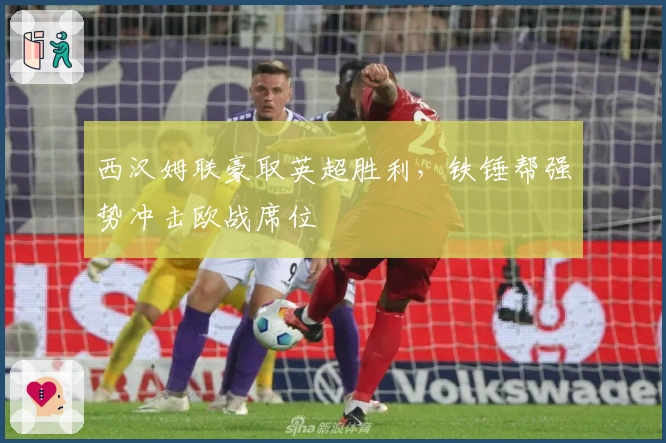 西汉姆联豪取英超胜利，铁锤帮强势冲击欧战席位