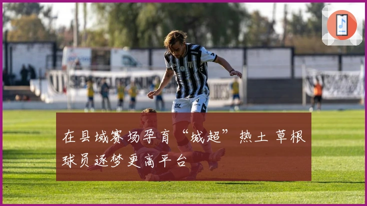 在县域赛场孕育“城超”热土 草根球员逐梦更高平台